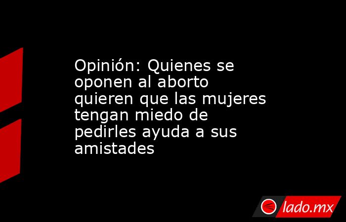 Opinión: Quienes se oponen al aborto quieren que las mujeres tengan miedo de pedirles ayuda a sus amistades. Noticias en tiempo real