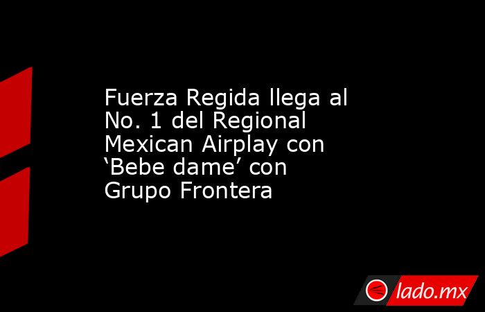 Fuerza Regida llega al No. 1 del Regional Mexican Airplay con ‘Bebe dame’ con Grupo Frontera. Noticias en tiempo real