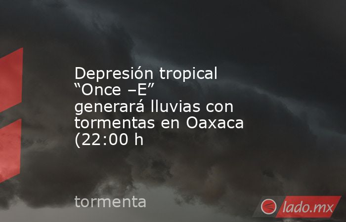 Depresión tropical “Once –E” generará lluvias con tormentas en Oaxaca (22:00 h. Noticias en tiempo real
