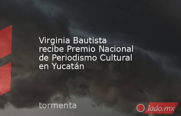 Virginia Bautista recibe Premio Nacional de Periodismo Cultural en Yucatán. Noticias en tiempo real