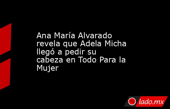 Ana María Alvarado revela que Adela Micha llegó a pedir su cabeza en Todo Para la Mujer. Noticias en tiempo real