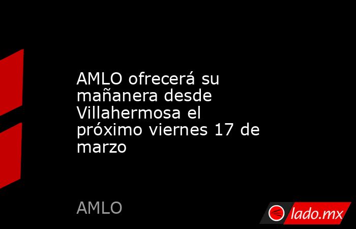 AMLO ofrecerá su mañanera desde Villahermosa el próximo viernes 17 de marzo. Noticias en tiempo real