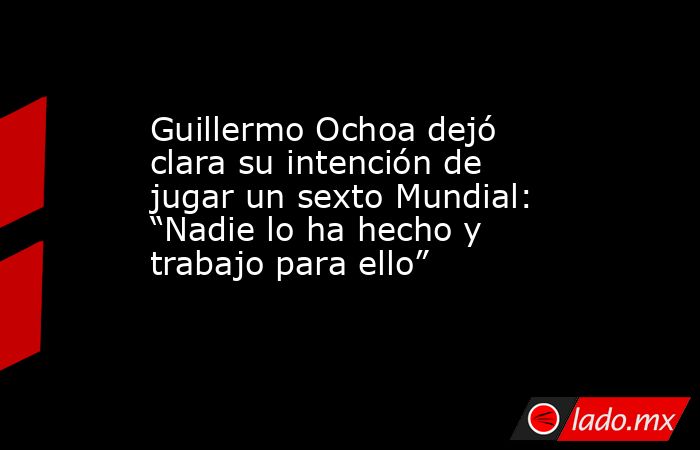 Guillermo Ochoa dejó clara su intención de jugar un sexto Mundial: “Nadie lo ha hecho y trabajo para ello”. Noticias en tiempo real