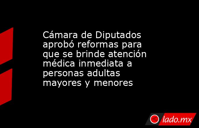 Cámara de Diputados aprobó reformas para que se brinde atención médica inmediata a personas adultas mayores y menores. Noticias en tiempo real