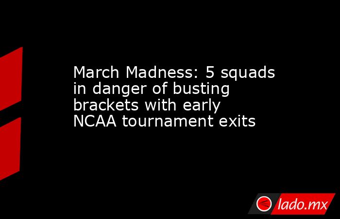March Madness: 5 squads in danger of busting brackets with early NCAA tournament exits. Noticias en tiempo real
