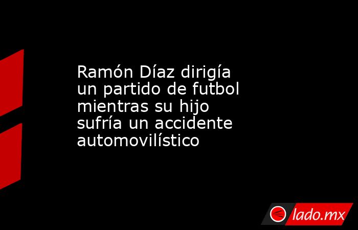 Ramón Díaz dirigía un partido de futbol mientras su hijo sufría un accidente automovilístico. Noticias en tiempo real