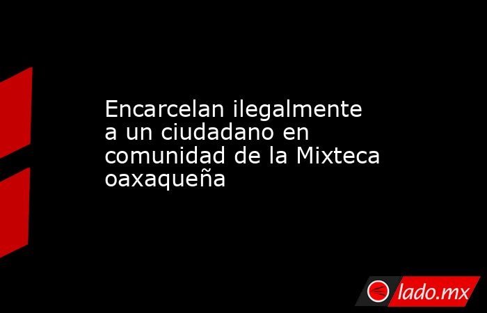 Encarcelan ilegalmente a un ciudadano en comunidad de la Mixteca oaxaqueña. Noticias en tiempo real