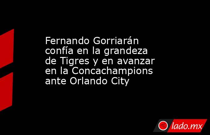 Fernando Gorriarán confía en la grandeza de Tigres y en avanzar en la Concachampions ante Orlando City. Noticias en tiempo real