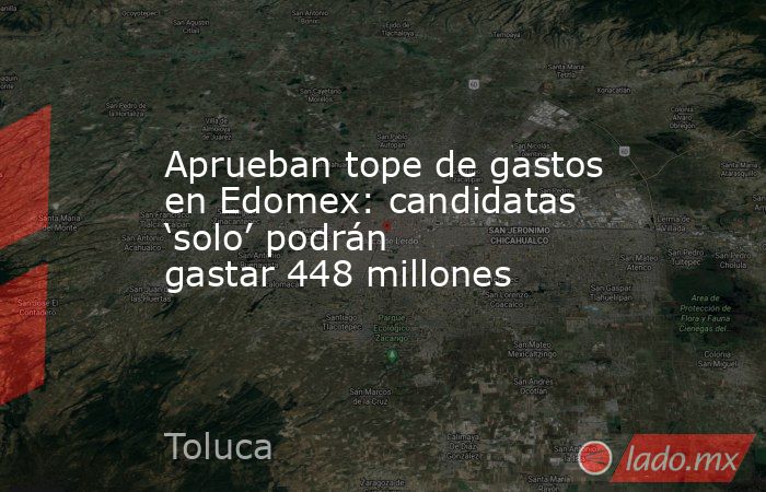 Aprueban tope de gastos en Edomex: candidatas ‘solo’ podrán gastar 448 millones. Noticias en tiempo real