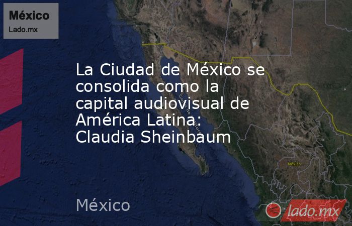 La Ciudad de México se consolida como la capital audiovisual de América Latina: Claudia Sheinbaum. Noticias en tiempo real