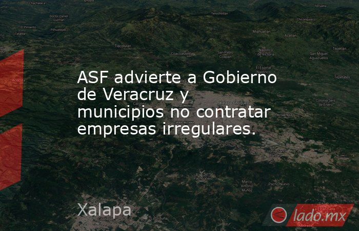 ASF advierte a Gobierno de Veracruz y municipios no contratar empresas irregulares.. Noticias en tiempo real