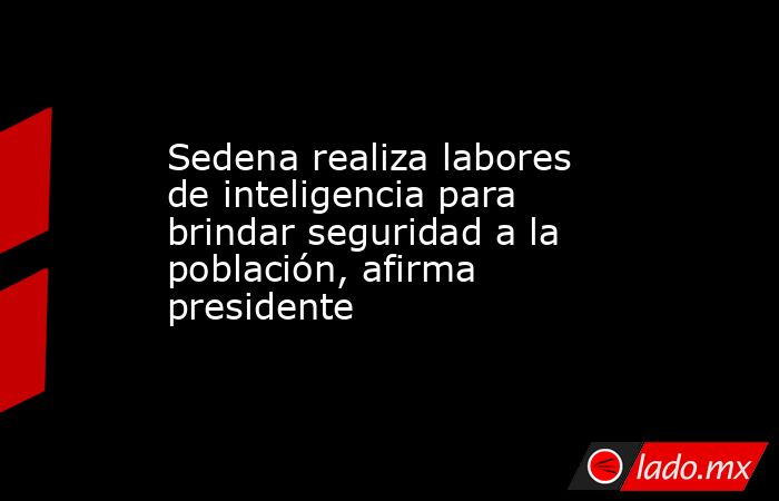 Sedena realiza labores de inteligencia para brindar seguridad a la población, afirma presidente. Noticias en tiempo real