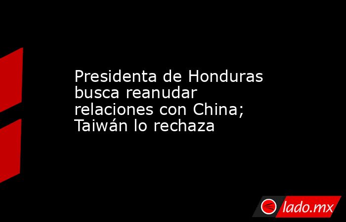 Presidenta de Honduras busca reanudar relaciones con China; Taiwán lo rechaza. Noticias en tiempo real