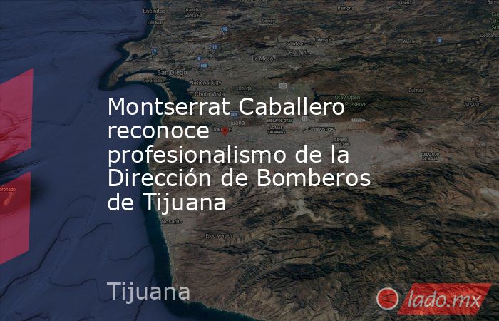 Montserrat Caballero reconoce profesionalismo de la Dirección de Bomberos de Tijuana. Noticias en tiempo real