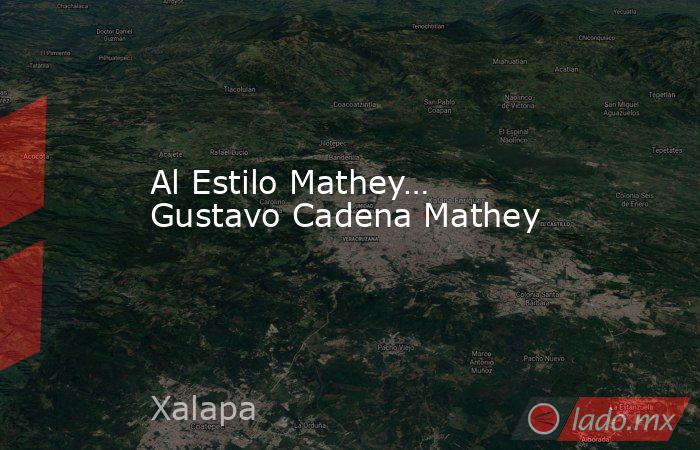 Al Estilo Mathey… Gustavo Cadena Mathey. Noticias en tiempo real