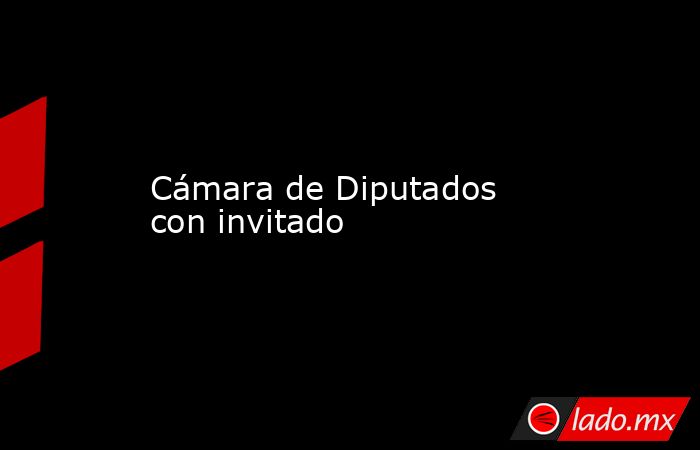 Cámara de Diputados con invitado. Noticias en tiempo real