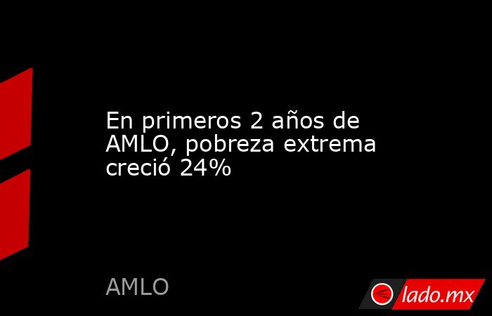 En primeros 2 años de AMLO, pobreza extrema creció 24%. Noticias en tiempo real