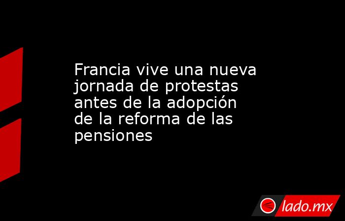 Francia vive una nueva jornada de protestas antes de la adopción de la reforma de las pensiones. Noticias en tiempo real