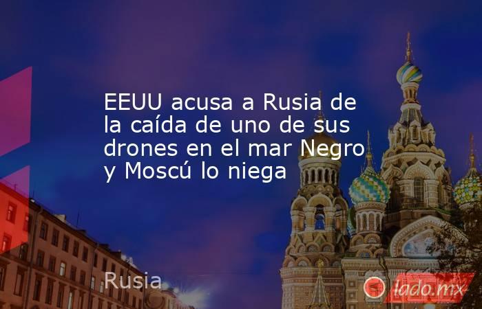 EEUU acusa a Rusia de la caída de uno de sus drones en el mar Negro y Moscú lo niega. Noticias en tiempo real