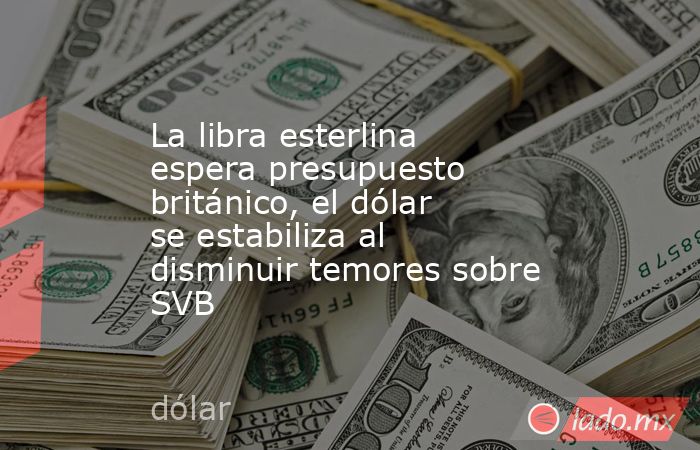 La libra esterlina espera presupuesto británico, el dólar se estabiliza al disminuir temores sobre SVB. Noticias en tiempo real