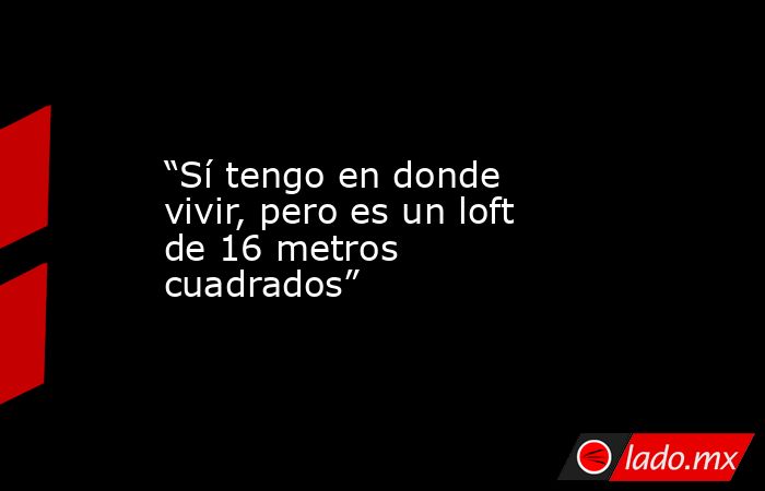 “Sí tengo en donde vivir, pero es un loft de 16 metros cuadrados”. Noticias en tiempo real