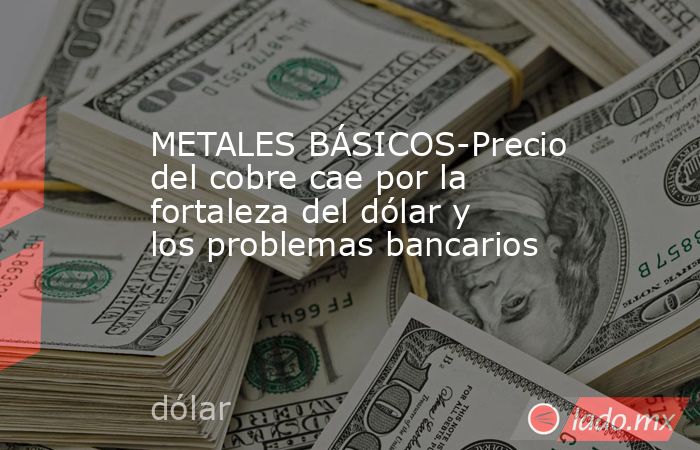 METALES BÁSICOS-Precio del cobre cae por la fortaleza del dólar y los problemas bancarios. Noticias en tiempo real