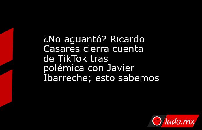 ¿No aguantó? Ricardo Casares cierra cuenta de TikTok tras polémica con Javier Ibarreche; esto sabemos. Noticias en tiempo real