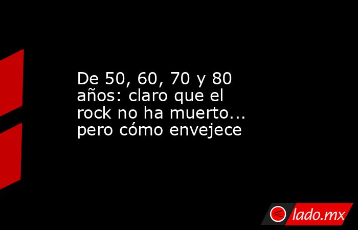 De 50, 60, 70 y 80 años: claro que el rock no ha muerto... pero cómo envejece. Noticias en tiempo real