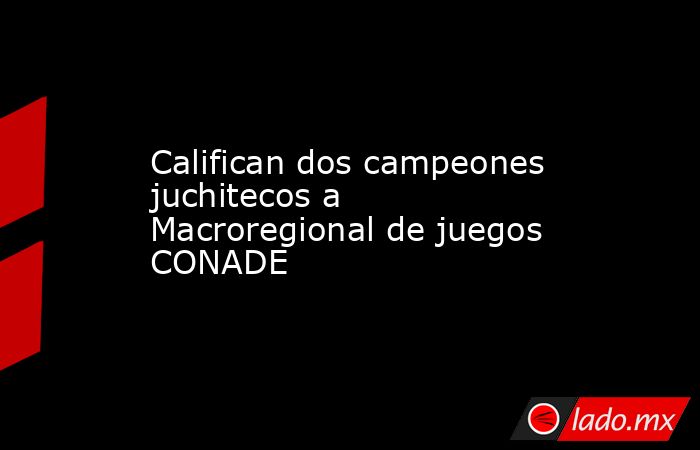 Califican dos campeones juchitecos a Macroregional de juegos CONADE. Noticias en tiempo real