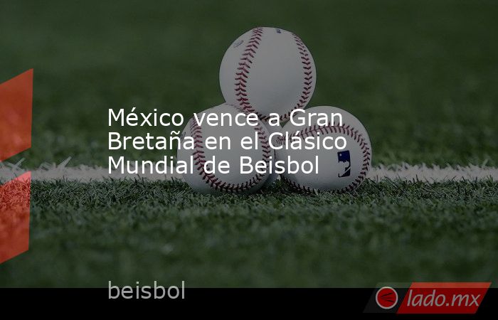 México vence a Gran Bretaña en el Clásico Mundial de Beisbol. Noticias en tiempo real