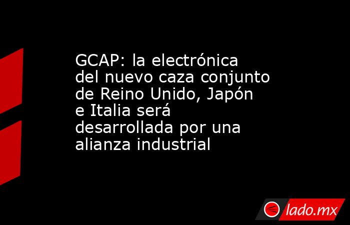 GCAP: la electrónica del nuevo caza conjunto de Reino Unido, Japón e Italia será desarrollada por una alianza industrial. Noticias en tiempo real