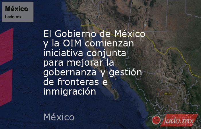 El Gobierno de México y la OIM comienzan iniciativa conjunta para mejorar la gobernanza y gestión de fronteras e inmigración. Noticias en tiempo real
