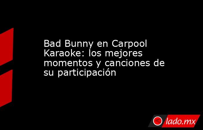 Bad Bunny en Carpool Karaoke: los mejores momentos y canciones de su participación. Noticias en tiempo real