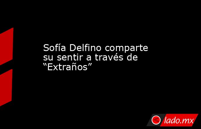 Sofía Delfino comparte su sentir a través de “Extraños”. Noticias en tiempo real