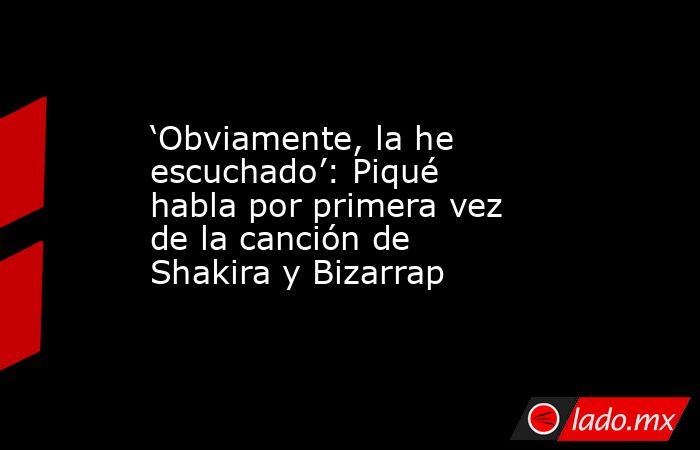 ‘Obviamente, la he escuchado’: Piqué habla por primera vez de la canción de Shakira y Bizarrap. Noticias en tiempo real
