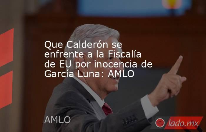 Que Calderón se enfrente a la Fiscalía de EU por inocencia de García Luna: AMLO. Noticias en tiempo real