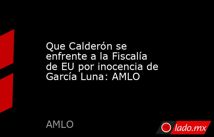 Que Calderón se enfrente a la Fiscalía de EU por inocencia de García Luna: AMLO. Noticias en tiempo real