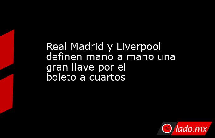 Real Madrid y Liverpool definen mano a mano una gran llave por el boleto a cuartos. Noticias en tiempo real