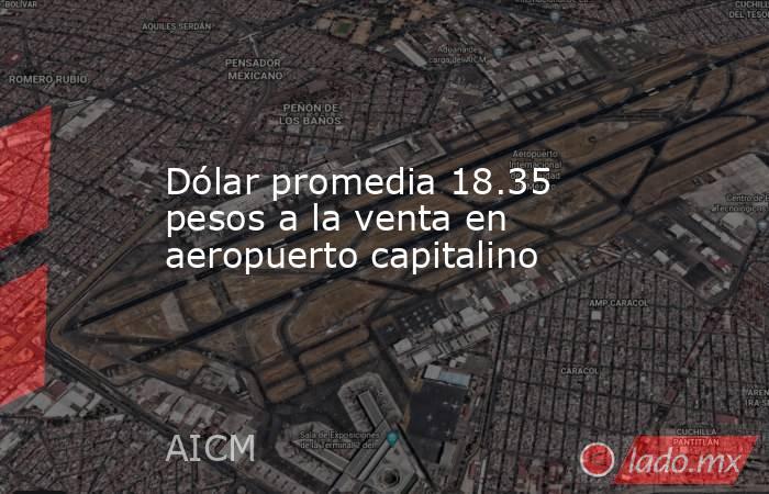 Dólar promedia 18.35 pesos a la venta en aeropuerto capitalino. Noticias en tiempo real