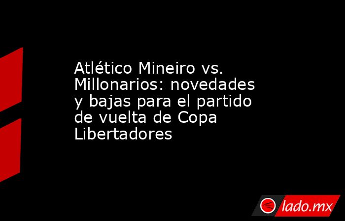 Atlético Mineiro vs. Millonarios: novedades y bajas para el partido de vuelta de Copa Libertadores. Noticias en tiempo real