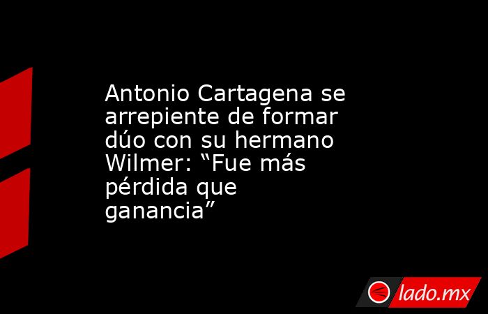 Antonio Cartagena se arrepiente de formar dúo con su hermano Wilmer: “Fue más pérdida que ganancia”. Noticias en tiempo real