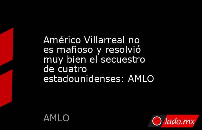 Américo Villarreal no es mafioso y resolvió muy bien el secuestro de cuatro estadounidenses: AMLO. Noticias en tiempo real