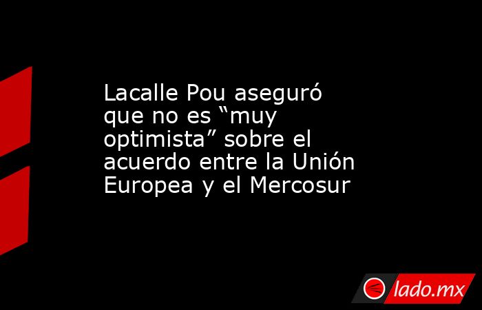 Lacalle Pou aseguró que no es “muy optimista” sobre el acuerdo entre la Unión Europea y el Mercosur. Noticias en tiempo real