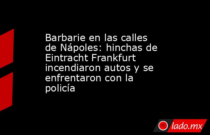 Barbarie en las calles de Nápoles: hinchas de Eintracht Frankfurt incendiaron autos y se enfrentaron con la policía. Noticias en tiempo real