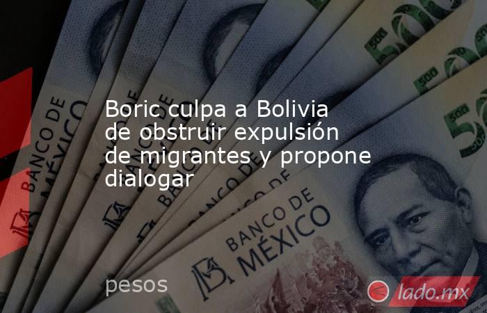 Boric culpa a Bolivia de obstruir expulsión de migrantes y propone dialogar. Noticias en tiempo real