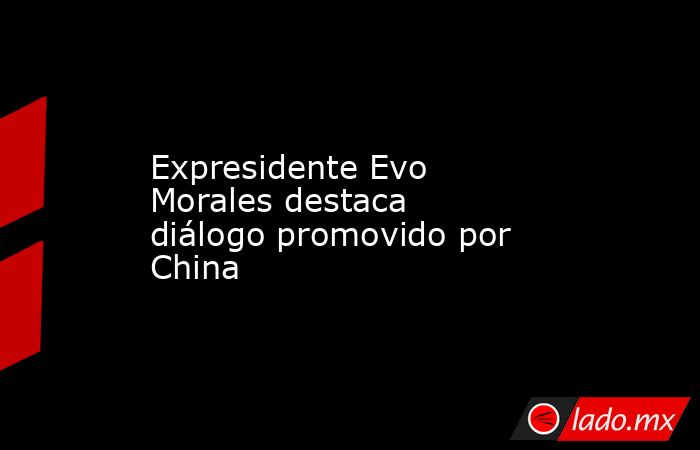 Expresidente Evo Morales destaca diálogo promovido por China. Noticias en tiempo real