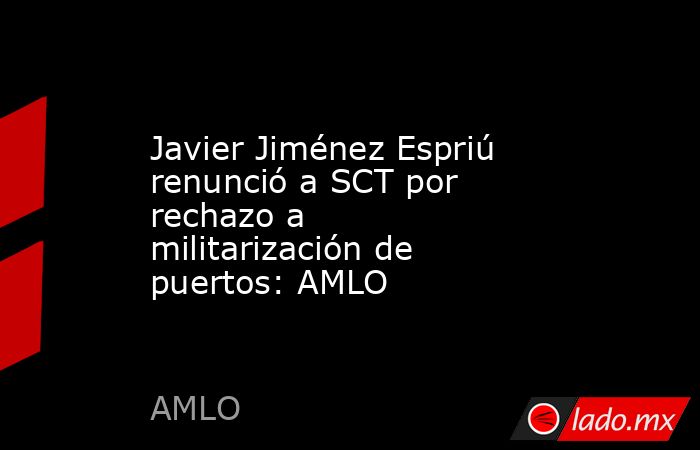 Javier Jiménez Espriú renunció a SCT por rechazo a militarización de puertos: AMLO. Noticias en tiempo real