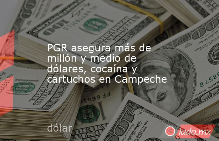 PGR asegura más de millón y medio de dólares, cocaína y cartuchos en Campeche. Noticias en tiempo real