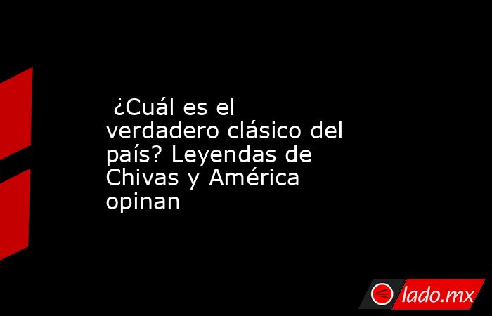  ¿Cuál es el verdadero clásico del país? Leyendas de Chivas y América opinan. Noticias en tiempo real