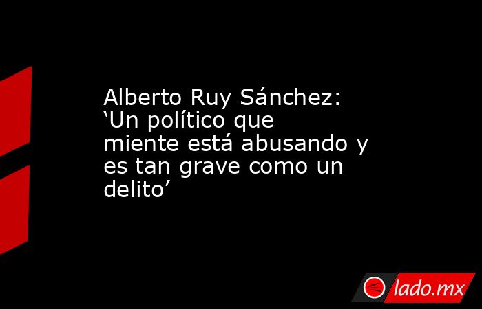 Alberto Ruy Sánchez: ‘Un político que miente está abusando y es tan grave como un delito’. Noticias en tiempo real